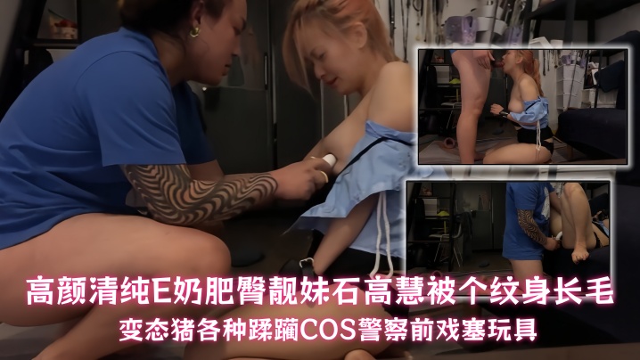【石高慧】高颜清纯E奶肥臀靓妹石高慧被个纹身长毛变态猪各种蹂躏COS警察前戏塞玩具
